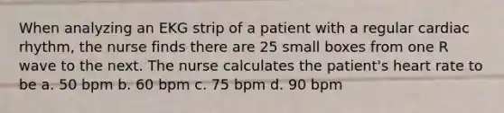 When analyzing an EKG strip of a patient with a regular cardiac rhythm, the nurse finds there are 25 small boxes from one R wave to the next. The nurse calculates the patient's heart rate to be a. 50 bpm b. 60 bpm c. 75 bpm d. 90 bpm