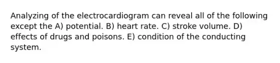 Analyzing of the electrocardiogram can reveal all of the following except the A) potential. B) heart rate. C) stroke volume. D) effects of drugs and poisons. E) condition of the conducting system.