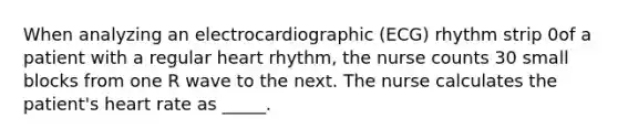 When analyzing an electrocardiographic (ECG) rhythm strip 0of a patient with a regular heart rhythm, the nurse counts 30 small blocks from one R wave to the next. The nurse calculates the patient's heart rate as _____.