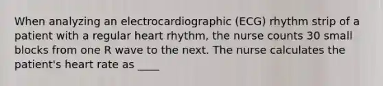 When analyzing an electrocardiographic (ECG) rhythm strip of a patient with a regular heart rhythm, the nurse counts 30 small blocks from one R wave to the next. The nurse calculates the patient's heart rate as ____