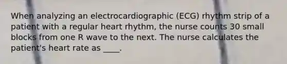 When analyzing an electrocardiographic (ECG) rhythm strip of a patient with a regular heart rhythm, the nurse counts 30 small blocks from one R wave to the next. The nurse calculates the patient's heart rate as ____.