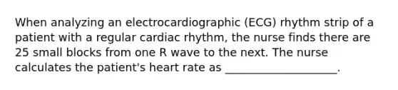 When analyzing an electrocardiographic (ECG) rhythm strip of a patient with a regular cardiac rhythm, the nurse finds there are 25 small blocks from one R wave to the next. The nurse calculates the patient's heart rate as ____________________.