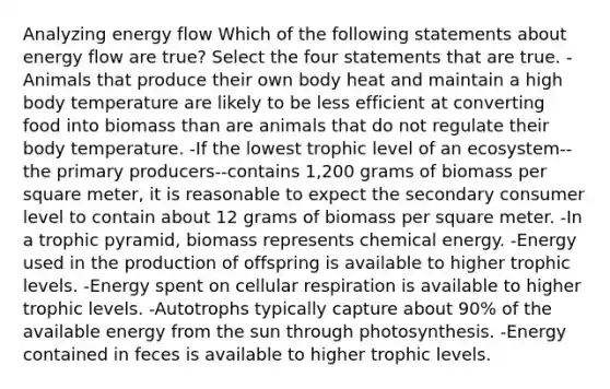 Analyzing energy flow Which of the following statements about energy flow are true? Select the four statements that are true. -Animals that produce their own body heat and maintain a high body temperature are likely to be less efficient at converting food into biomass than are animals that do not regulate their body temperature. -If the lowest <a href='https://www.questionai.com/knowledge/k3OtRh2eOm-trophic-level' class='anchor-knowledge'>trophic level</a> of an ecosystem--the <a href='https://www.questionai.com/knowledge/kJXIKnnboC-primary-producers' class='anchor-knowledge'>primary producers</a>--contains 1,200 grams of biomass per square meter, it is reasonable to expect the secondary consumer level to contain about 12 grams of biomass per square meter. -In a trophic pyramid, biomass represents chemical energy. -Energy used in the production of offspring is available to higher trophic levels. -Energy spent on cellular respiration is available to higher trophic levels. -Autotrophs typically capture about 90% of the available energy from the sun through photosynthesis. -Energy contained in feces is available to higher trophic levels.