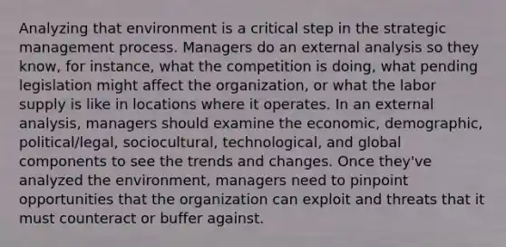 Analyzing that environment is a critical step in the strategic management process. Managers do an external analysis so they know, for instance, what the competition is doing, what pending legislation might affect the organization, or what the labor supply is like in locations where it operates. In an external analysis, managers should examine the economic, demographic, political/legal, sociocultural, technological, and global components to see the trends and changes. Once they've analyzed the environment, managers need to pinpoint opportunities that the organization can exploit and threats that it must counteract or buffer against.