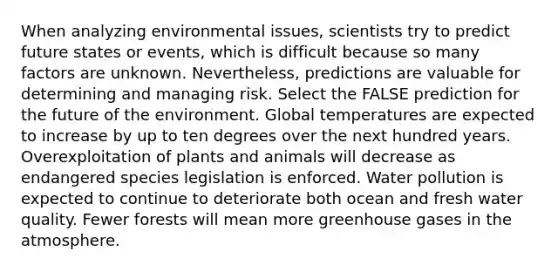 When analyzing environmental issues, scientists try to predict future states or events, which is difficult because so many factors are unknown. Nevertheless, predictions are valuable for determining and managing risk. Select the FALSE prediction for the future of the environment. Global temperatures are expected to increase by up to ten degrees over the next hundred years. Overexploitation of plants and animals will decrease as endangered species legislation is enforced. Water pollution is expected to continue to deteriorate both ocean and fresh water quality. Fewer forests will mean more greenhouse gases in the atmosphere.