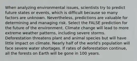 When analyzing environmental issues, scientists try to predict future states or events, which is difficult because so many factors are unknown. Nevertheless, predictions are valuable for determining and managing risk. Select the FALSE prediction for the future of the environment. Climate change will lead to more extreme weather patterns, including severe storms. Deforestation threatens plant and animal species but will have little impact on climate. Nearly half of the world's population will face severe water shortages. If rates of deforestation continue, all the forests on Earth will be gone in 100 years.