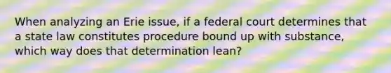 When analyzing an Erie issue, if a federal court determines that a state law constitutes procedure bound up with substance, which way does that determination lean?