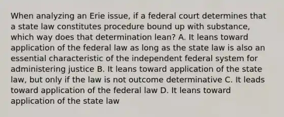 When analyzing an Erie issue, if a federal court determines that a state law constitutes procedure bound up with substance, which way does that determination lean? A. It leans toward application of the federal law as long as the state law is also an essential characteristic of the independent federal system for administering justice B. It leans toward application of the state law, but only if the law is not outcome determinative C. It leads toward application of the federal law D. It leans toward application of the state law