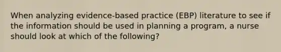 When analyzing evidence-based practice (EBP) literature to see if the information should be used in planning a program, a nurse should look at which of the following?