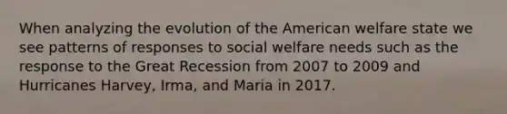 When analyzing the evolution of the American welfare state we see patterns of responses to social welfare needs such as the response to the Great Recession from 2007 to 2009 and Hurricanes Harvey, Irma, and Maria in 2017.