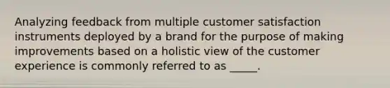 Analyzing feedback from multiple customer satisfaction instruments deployed by a brand for the purpose of making improvements based on a holistic view of the customer experience is commonly referred to as _____.