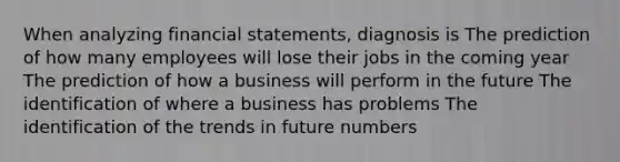 When analyzing financial statements, diagnosis is The prediction of how many employees will lose their jobs in the coming year The prediction of how a business will perform in the future The identification of where a business has problems The identification of the trends in future numbers