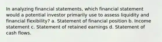 In analyzing financial statements, which financial statement would a potential investor primarily use to assess liquidity and financial flexibility? a. Statement of financial position b. Income statement c. Statement of retained earnings d. Statement of cash flows.