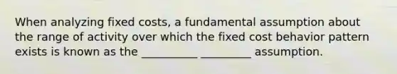 When analyzing fixed costs, a fundamental assumption about the range of activity over which the fixed cost behavior pattern exists is known as the __________ _________ assumption.