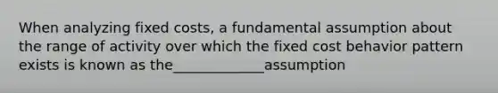 When analyzing fixed costs, a fundamental assumption about the range of activity over which the fixed cost behavior pattern exists is known as the_____________assumption