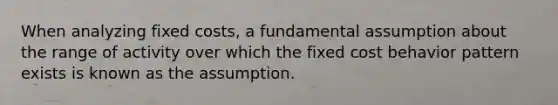 When analyzing fixed costs, a fundamental assumption about the range of activity over which the fixed <a href='https://www.questionai.com/knowledge/kfOPnf7j39-cost-behavior' class='anchor-knowledge'>cost behavior</a> pattern exists is known as the assumption.