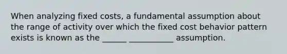 When analyzing fixed costs, a fundamental assumption about the range of activity over which the fixed cost behavior pattern exists is known as the ______ ___________ assumption.