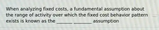 When analyzing fixed costs, a fundamental assumption about the range of activity over which the fixed cost behavior pattern exists is known as the _______ ________ assumption