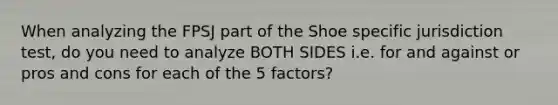 When analyzing the FPSJ part of the Shoe specific jurisdiction test, do you need to analyze BOTH SIDES i.e. for and against or pros and cons for each of the 5 factors?