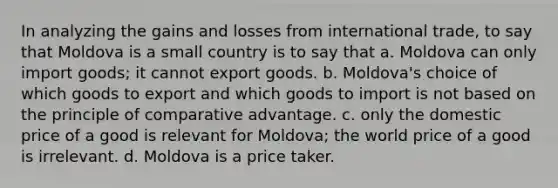 In analyzing the gains and losses from international trade, to say that Moldova is a small country is to say that a. Moldova can only import goods; it cannot export goods. b. Moldova's choice of which goods to export and which goods to import is not based on the principle of comparative advantage. c. only the domestic price of a good is relevant for Moldova; the world price of a good is irrelevant. d. Moldova is a price taker.