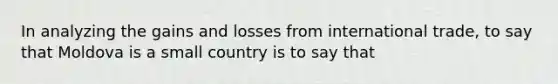 In analyzing the gains and losses from international trade, to say that Moldova is a small country is to say that