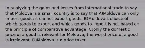 In analyzing the gains and losses from international trade,to say that Moldova is a small country is to say that A)Moldova can only import goods; it cannot export goods. B)Moldova's choice of which goods to export and which goods to import is not based on the principle of comparative advantage. C)only the domestic price of a good is relevant for Moldova; the world price of a good is irrelevant. D)Moldova is a price taker.