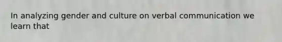 In analyzing gender and culture on verbal communication we learn that