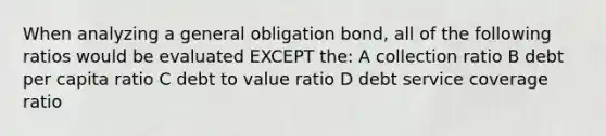 When analyzing a general obligation bond, all of the following ratios would be evaluated EXCEPT the: A collection ratio B debt per capita ratio C debt to value ratio D debt service coverage ratio