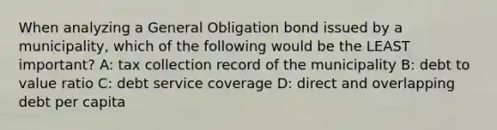 When analyzing a General Obligation bond issued by a municipality, which of the following would be the LEAST important? A: tax collection record of the municipality B: debt to value ratio C: debt service coverage D: direct and overlapping debt per capita