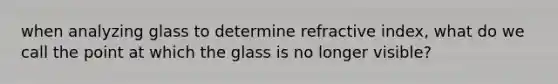 when analyzing glass to determine refractive index, what do we call the point at which the glass is no longer visible?