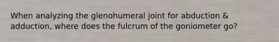 When analyzing the glenohumeral joint for abduction & adduction, where does the fulcrum of the goniometer go?