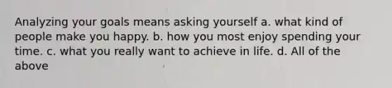 Analyzing your goals means asking yourself a. what kind of people make you happy. b. how you most enjoy spending your time. c. what you really want to achieve in life. d. All of the above