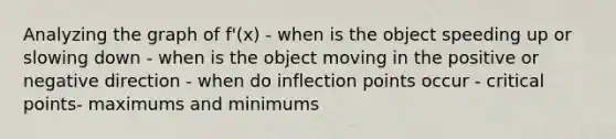 Analyzing the graph of f'(x) - when is the object speeding up or slowing down - when is the object moving in the positive or negative direction - when do inflection points occur - critical points- maximums and minimums