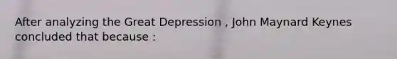 After analyzing the Great Depression , John Maynard Keynes concluded that because :