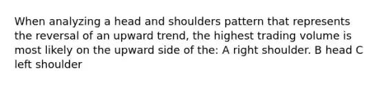 When analyzing a head and shoulders pattern that represents the reversal of an upward trend, the highest trading volume is most likely on the upward side of the: A right shoulder. B head C left shoulder