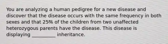 You are analyzing a human pedigree for a new disease and discover that the disease occurs with the same frequency in both sexes and that 25% of the children from two unaffected heterozygous parents have the disease. This disease is displaying __________ inheritance.