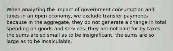 When analyzing the impact of government consumption and taxes in an open economy, we exclude transfer payments because in the aggregate, they do not generate a change in total spending on goods and services. they are not paid for by taxes. the sums are so small as to be insignificant. the sums are so large as to be incalculable.