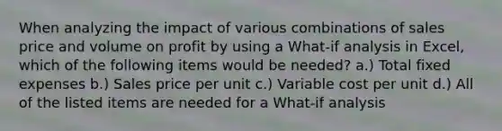 When analyzing the impact of various combinations of sales price and volume on profit by using a What-if analysis in Excel, which of the following items would be needed? a.) Total fixed expenses b.) Sales price per unit c.) Variable cost per unit d.) All of the listed items are needed for a What-if analysis