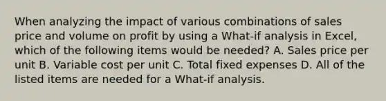 When analyzing the impact of various combinations of sales price and volume on profit by using a​ What-if analysis in​ Excel, which of the following items would be​ needed? A. Sales price per unit B. Variable cost per unit C. Total fixed expenses D. All of the listed items are needed for a​ What-if analysis.