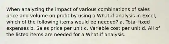 When analyzing the impact of various combinations of sales price and volume on profit by using a What-if analysis in Excel, which of the following items would be needed? a. Total fixed expenses b. Sales price per unit c. Variable cost per unit d. All of the listed items are needed for a What-if analysis.