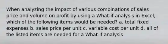 When analyzing the impact of various combinations of sales price and volume on profit by using a What-if analysis in Excel, which of the following items would be needed? a. total fixed expenses b. sales price per unit c. variable cost per unit d. all of the listed items are needed for a What-if analysis