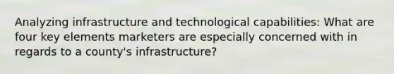 Analyzing infrastructure and technological capabilities: What are four key elements marketers are especially concerned with in regards to a county's infrastructure?