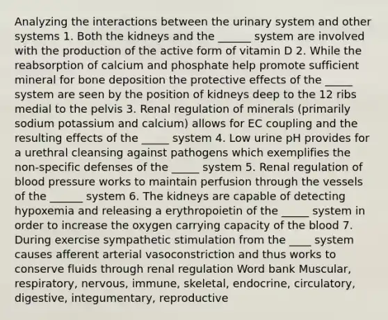 Analyzing the interactions between the urinary system and other systems 1. Both the kidneys and the ______ system are involved with the production of the active form of vitamin D 2. While the reabsorption of calcium and phosphate help promote sufficient mineral for bone deposition the protective effects of the _____ system are seen by the position of kidneys deep to the 12 ribs medial to the pelvis 3. Renal regulation of minerals (primarily sodium potassium and calcium) allows for EC coupling and the resulting effects of the _____ system 4. Low urine pH provides for a urethral cleansing against pathogens which exemplifies the non-specific defenses of the _____ system 5. Renal regulation of blood pressure works to maintain perfusion through the vessels of the ______ system 6. The kidneys are capable of detecting hypoxemia and releasing a erythropoietin of the _____ system in order to increase the oxygen carrying capacity of the blood 7. During exercise sympathetic stimulation from the ____ system causes afferent arterial vasoconstriction and thus works to conserve fluids through renal regulation Word bank Muscular, respiratory, nervous, immune, skeletal, endocrine, circulatory, digestive, integumentary, reproductive