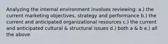 Analyzing the internal environment involves reviewing: a.) the current marketing objectives, strategy and performance b.) the current and anticipated organizational resources c.) the current and anticipated cultural & structural issues d.) both a & b e.) all the above