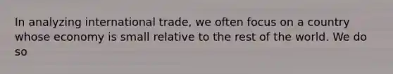 In analyzing international trade, we often focus on a country whose economy is small relative to the rest of the world. We do so