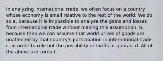 In analyzing international trade, we often focus on a country whose economy is small relative to the rest of the world. We do so a. because it is impossible to analyze the gains and losses from international trade without making this assumption. b. because then we can assume that world prices of goods are unaffected by that country's participation in international trade. c. in order to rule out the possibility of tariffs or quotas. d. All of the above are correct.