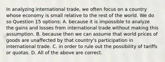 In analyzing international trade, we often focus on a country whose economy is small relative to the rest of the world. We do so Question 15 options: A. because it is impossible to analyze the gains and losses from international trade without making this assumption. B. because then we can assume that world prices of goods are unaffected by that country's participation in international trade. C. in order to rule out the possibility of tariffs or quotas. D. All of the above are correct.