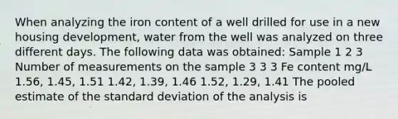 When analyzing the iron content of a well drilled for use in a new housing development, water from the well was analyzed on three different days. The following data was obtained: Sample 1 2 3 Number of measurements on the sample 3 3 3 Fe content mg/L 1.56, 1.45, 1.51 1.42, 1.39, 1.46 1.52, 1.29, 1.41 The pooled estimate of the standard deviation of the analysis is