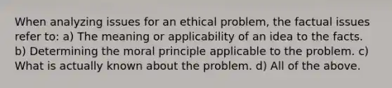 When analyzing issues for an ethical problem, the factual issues refer to: a) The meaning or applicability of an idea to the facts. b) Determining the moral principle applicable to the problem. c) What is actually known about the problem. d) All of the above.