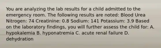 You are analyzing the lab results for a child admitted to the emergency room. The following results are noted: Blood Urea Nitrogen: 74 Creatinine: 0.8 Sodium: 141 Potassium: 3.9 Based on the laboratory findings, you will further assess the child for: A. hypokalemia B. hyponatremia C. acute renal failure D. dehydration